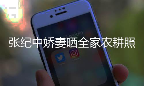 力好妻晒全家农耕张纪中娇照 公带岁老娃干活精