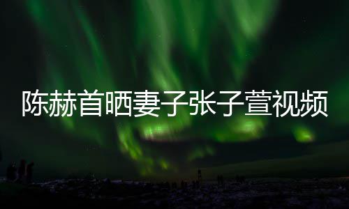 美食萱视妻子同吃张子频 首晒深夜陈赫
